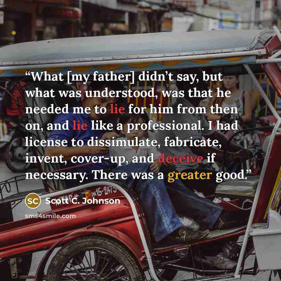 “What [my father] didn’t say, but what was understood, was that he needed me to lie for him from then on, and lie like a professional. I had license to dissimulate, fabricate, invent, cover-up, and deceive if necessary. There was a greater good.” quote by Scott C. Johnson