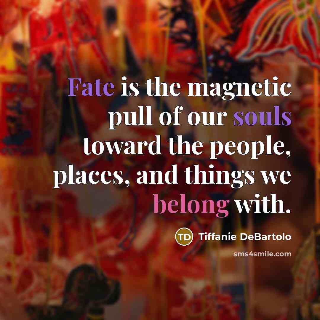 “Fate is the magnetic pull of our souls toward the people, places, and things we belong with.” quote by Tiffanie DeBartolo
