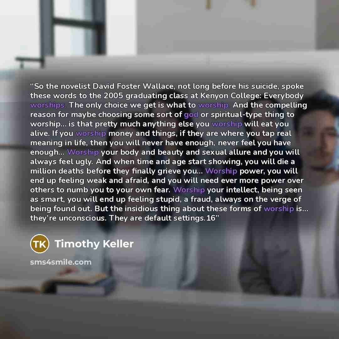 “So the novelist David Foster Wallace, not long before his suicide, spoke these words to the 2005 graduating class at Kenyon College: Everybody worships. The only choice we get is what to worship. And the compelling reason for maybe choosing some sort of god or spiritual-type thing to worship… is…” quote by Timothy Keller
