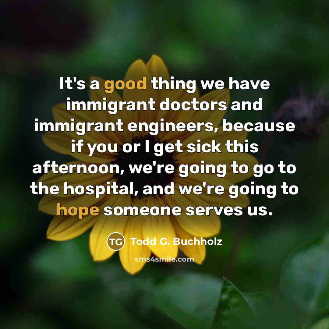 “It's a good thing we have immigrant doctors and immigrant engineers, because if you or I get sick this afternoon, we're going to go to the hospital, and we're going to hope someone serves us.” quote by Todd G. Buchholz