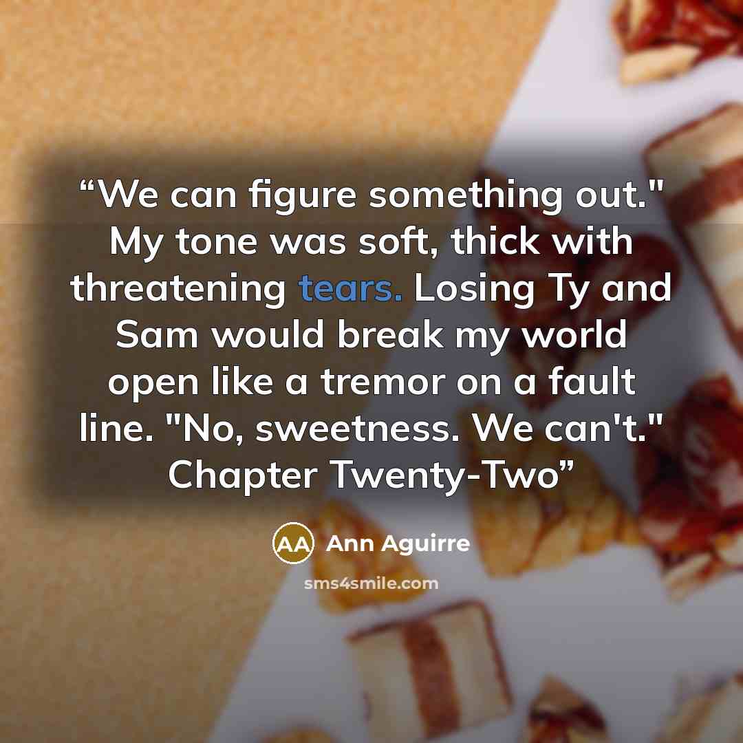 “We can figure something out." My tone was soft, thick with threatening tears. Losing Ty and Sam would break my world open like a tremor on a fault line. "No, sweetness. We can't." Chapter Twenty-Two” quote by Ann Aguirre