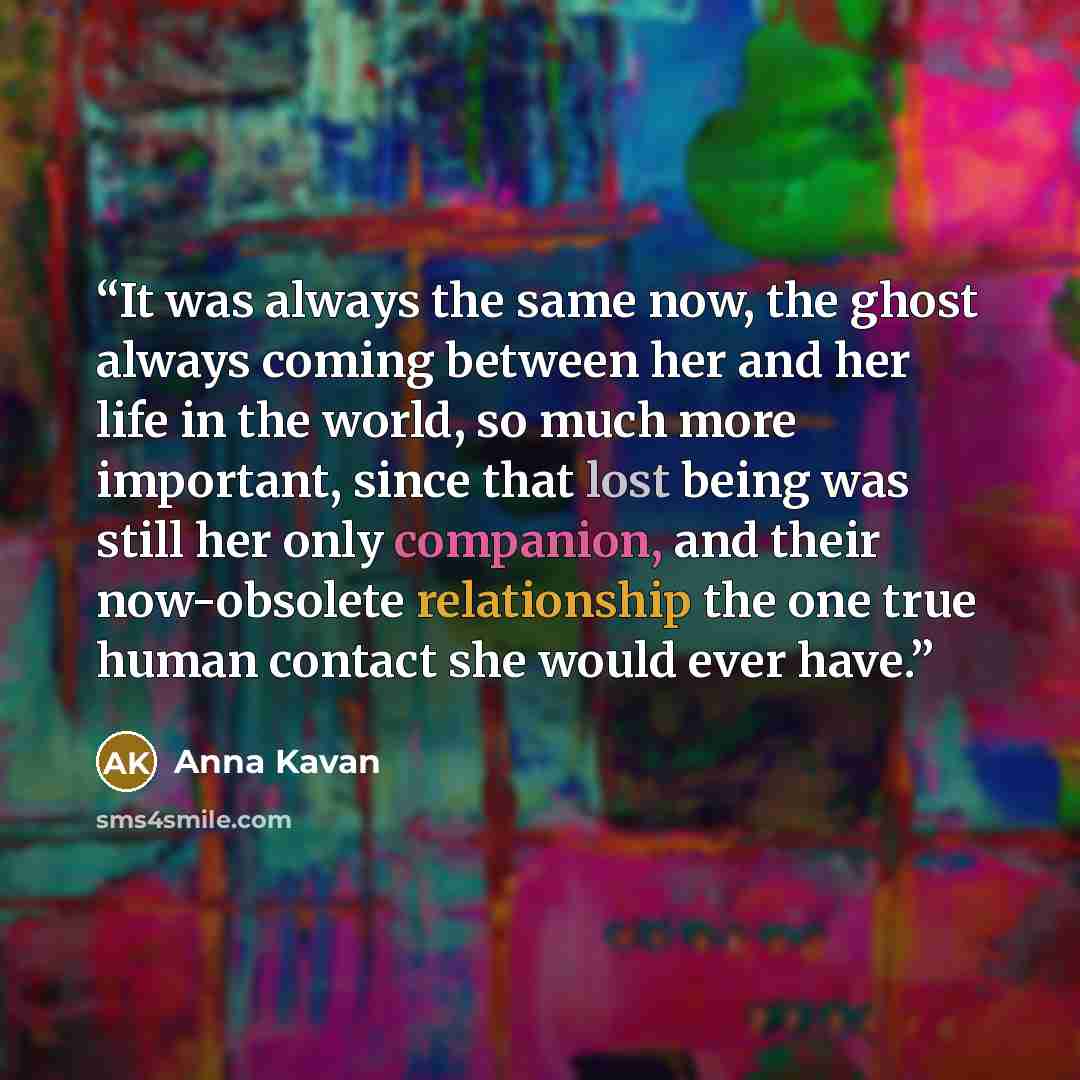 “It was always the same now, the ghost always coming between her and her life in the world, so much more important, since that lost being was still her only companion, and their now-obsolete relationship the one true human contact she would ever have.” quote by Anna Kavan