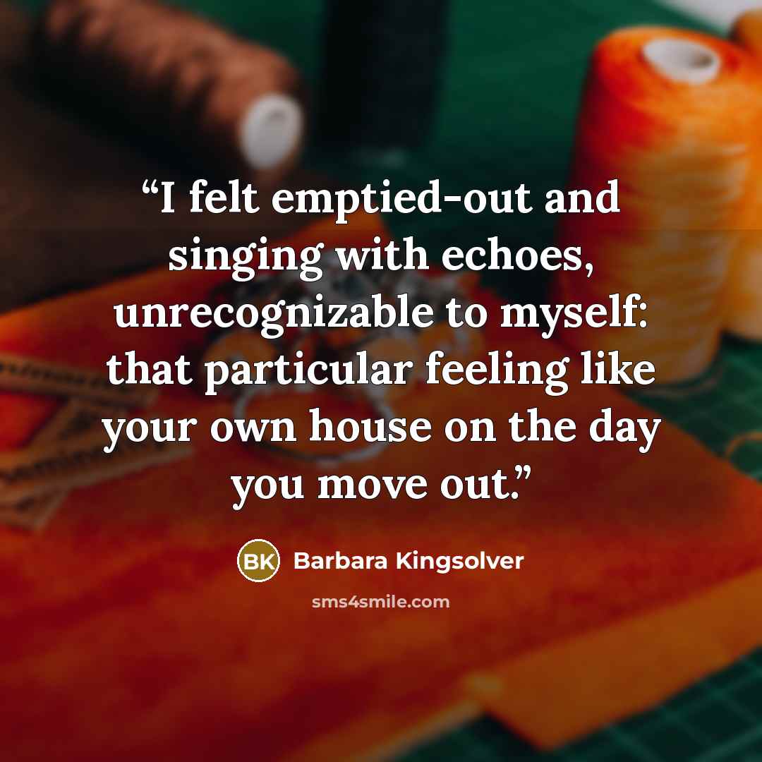 “I felt emptied-out and singing with echoes, unrecognizable to myself: that particular feeling like your own house on the day you move out.” quote by Barbara Kingsolver