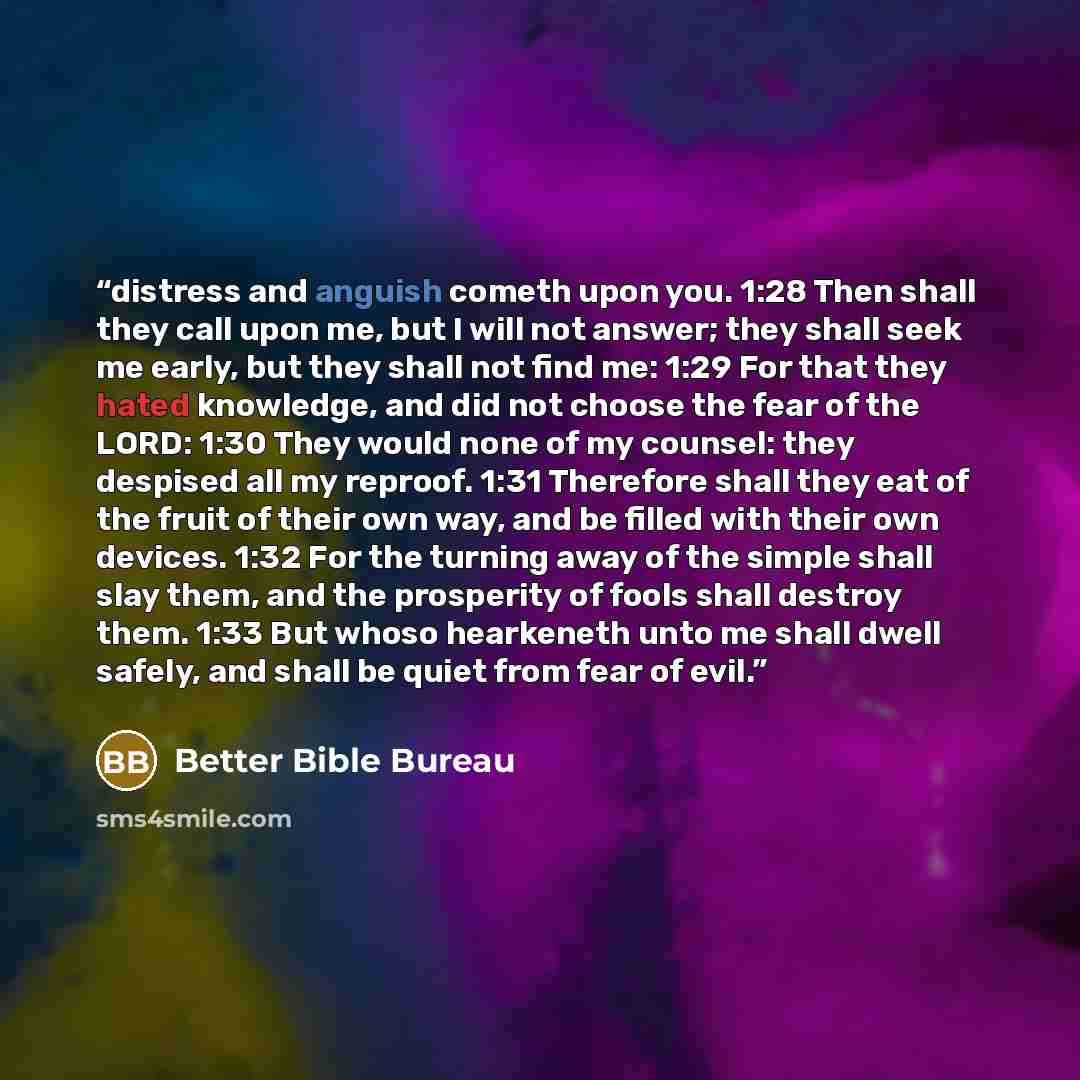 “distress and anguish cometh upon you. 1:28 Then shall they call upon me, but I will not answer; they shall seek me early, but they shall not find me: 1:29 For that they hated knowledge, and did not choose the fear of the LORD: 1:30 They would none of my counsel: they despised all my reproof. 1:31…” quote by Better Bible Bureau