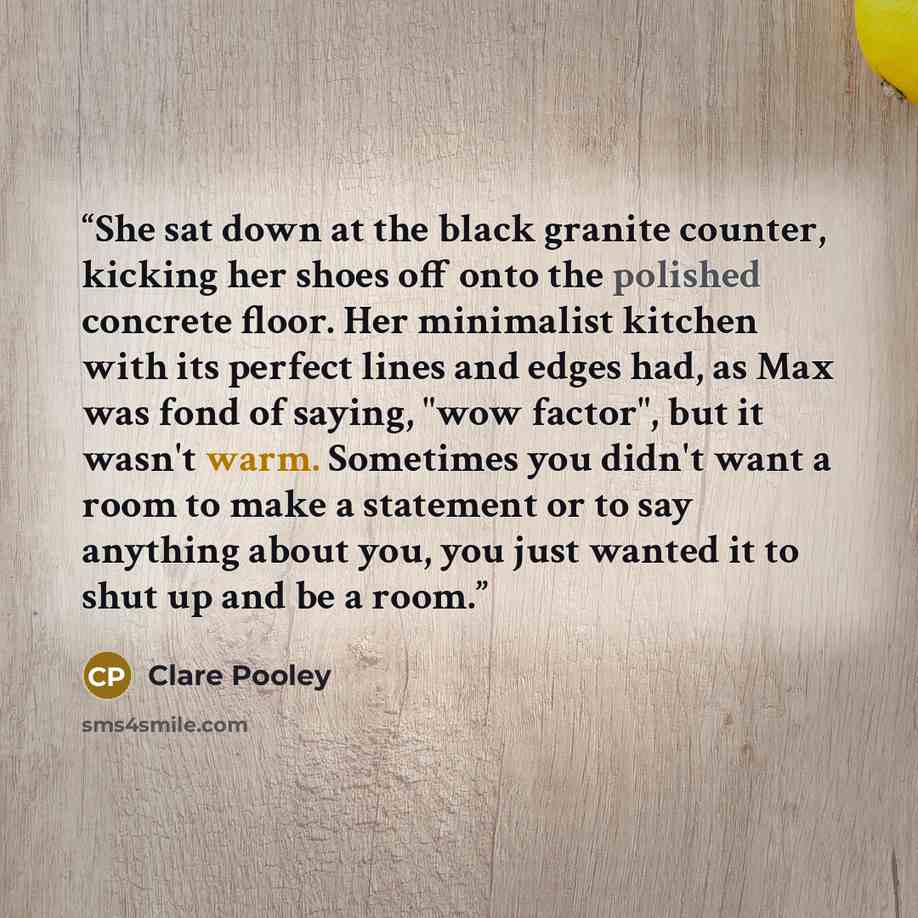 “She sat down at the black granite counter, kicking her shoes off onto the polished concrete floor. Her minimalist kitchen with its perfect lines and edges had, as Max was fond of saying, "wow factor", but it wasn't warm. Sometimes you didn't want a room to make a statement or to say anything about…” quote by Clare Pooley