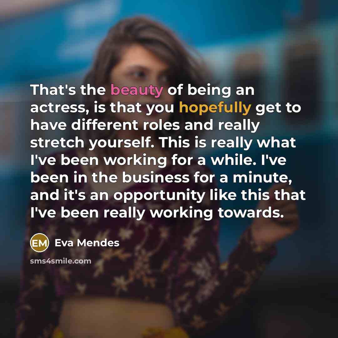 “That's the beauty of being an actress, is that you hopefully get to have different roles and really stretch yourself. This is really what I've been working for a while. I've been in the business for a minute, and it's an opportunity like this that I've been really working towards.” quote by Eva Mendes