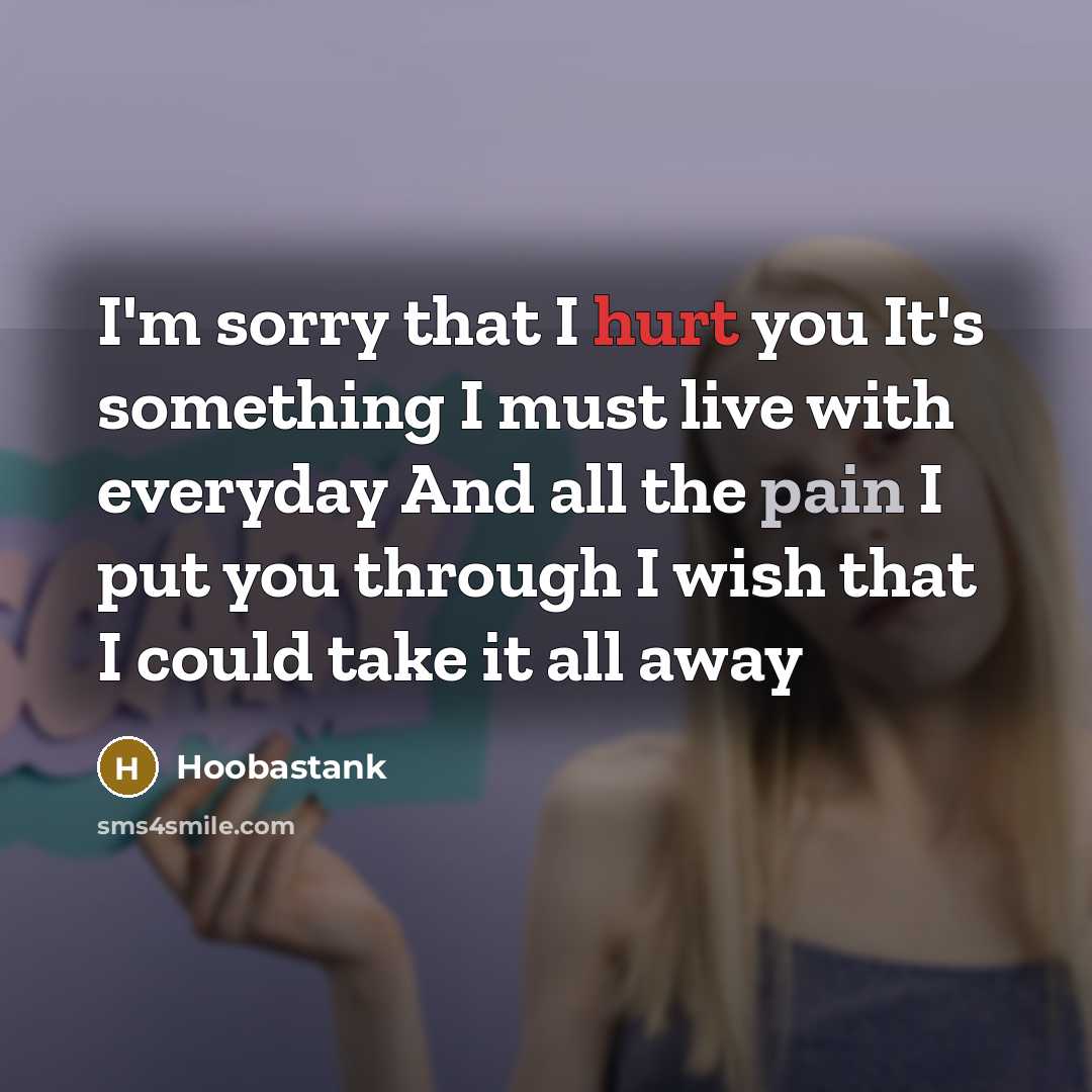 “I'm sorry that I hurt you It's something I must live with everyday And all the pain I put you through I wish that I could take it all away” quote by Hoobastank