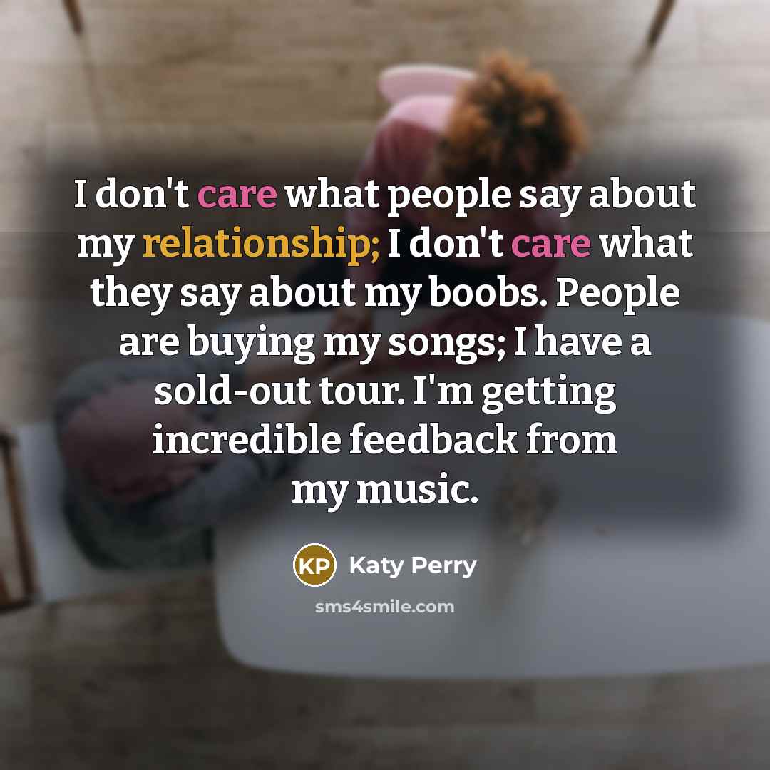 “I don't care what people say about my relationship; I don't care what they say about my boobs. People are buying my songs; I have a sold-out tour. I'm getting incredible feedback from my music.” quote by Katy Perry