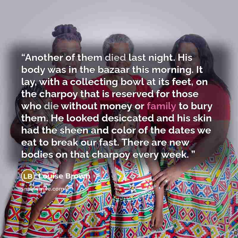 “Another of them died last night. His body was in the bazaar this morning. It lay, with a collecting bowl at its feet, on the charpoy that is reserved for those who die without money or family to bury them. He looked desiccated and his skin had the sheen and color of the dates we eat to break our…” quote by Louise Brown