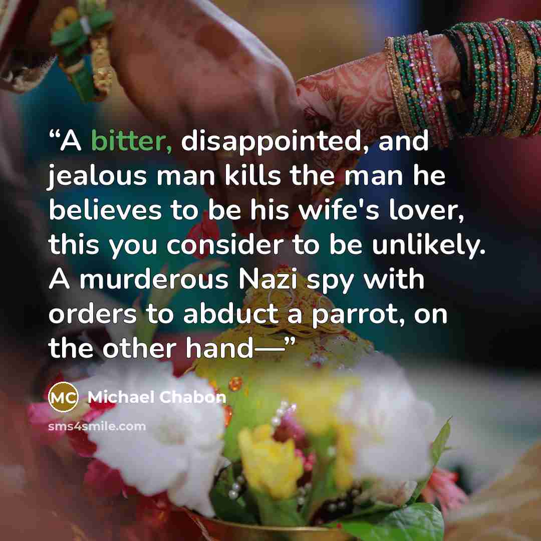 “A bitter, disappointed, and jealous man kills the man he believes to be his wife's lover, this you consider to be unlikely. A murderous Nazi spy with orders to abduct a parrot, on the other hand—” quote by Michael Chabon