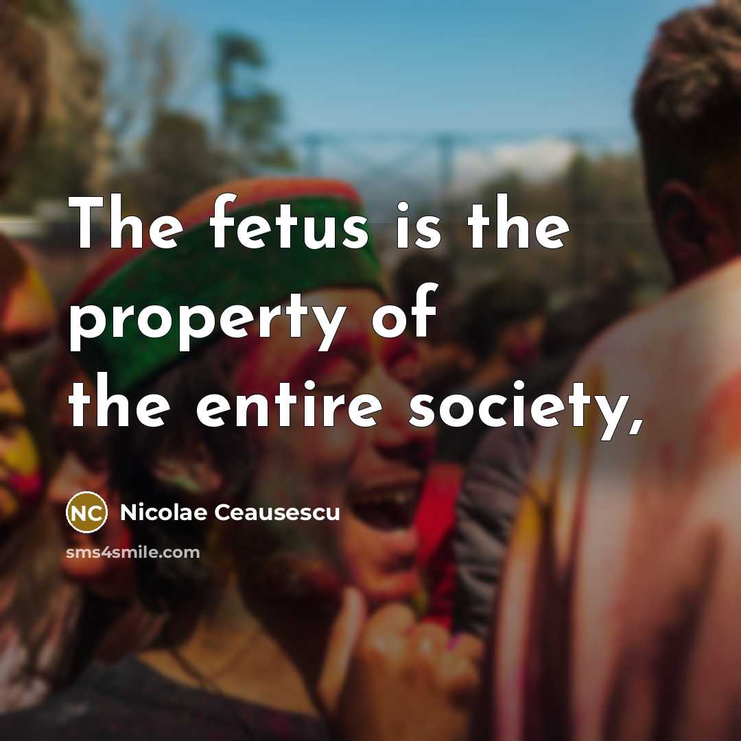 “The fetus is the property of the entire society,…” quote by Nicolae Ceausescu
