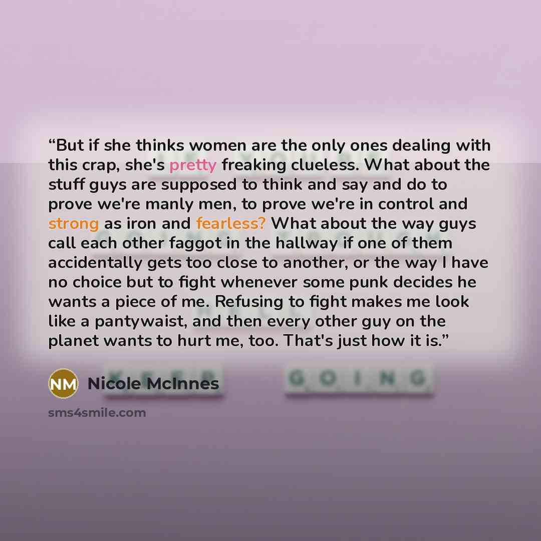 “But if she thinks women are the only ones dealing with this crap, she's pretty freaking clueless. What about the stuff guys are supposed to think and say and do to prove we're manly men, to prove we're in control and strong as iron and fearless? What about the way guys call each other faggot in…” quote by Nicole McInnes