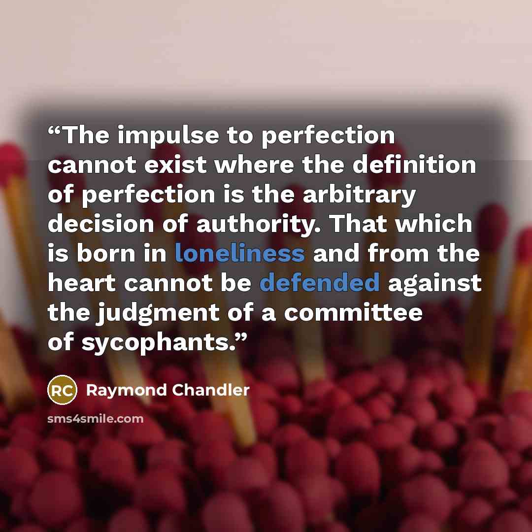 “The impulse to perfection cannot exist where the definition of perfection is the arbitrary decision of authority. That which is born in loneliness and from the heart cannot be defended against the judgment of a committee of sycophants.” quote by Raymond Chandler