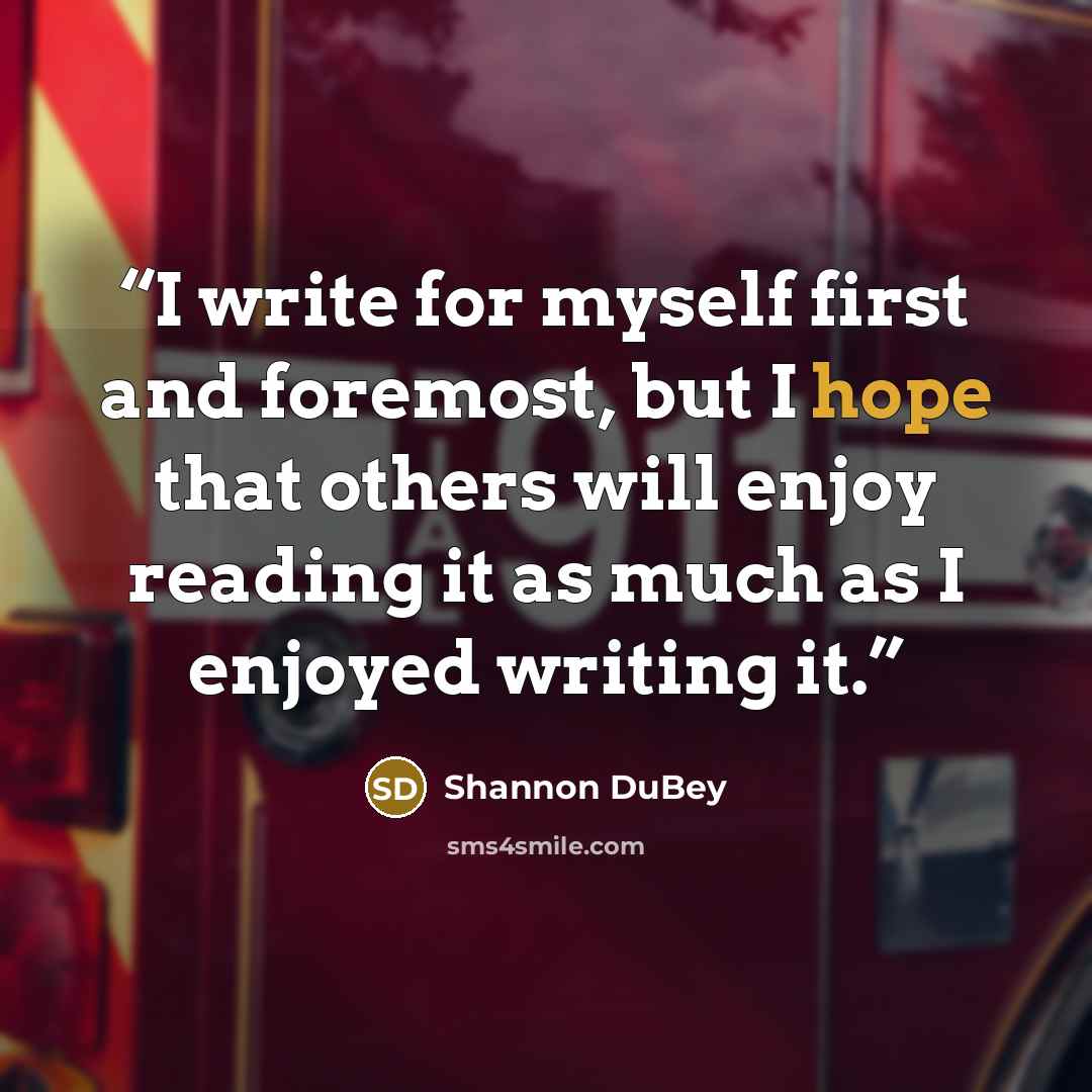 “I write for myself first and foremost, but I hope that others will enjoy reading it as much as I enjoyed writing it.” quote by Shannon DuBey