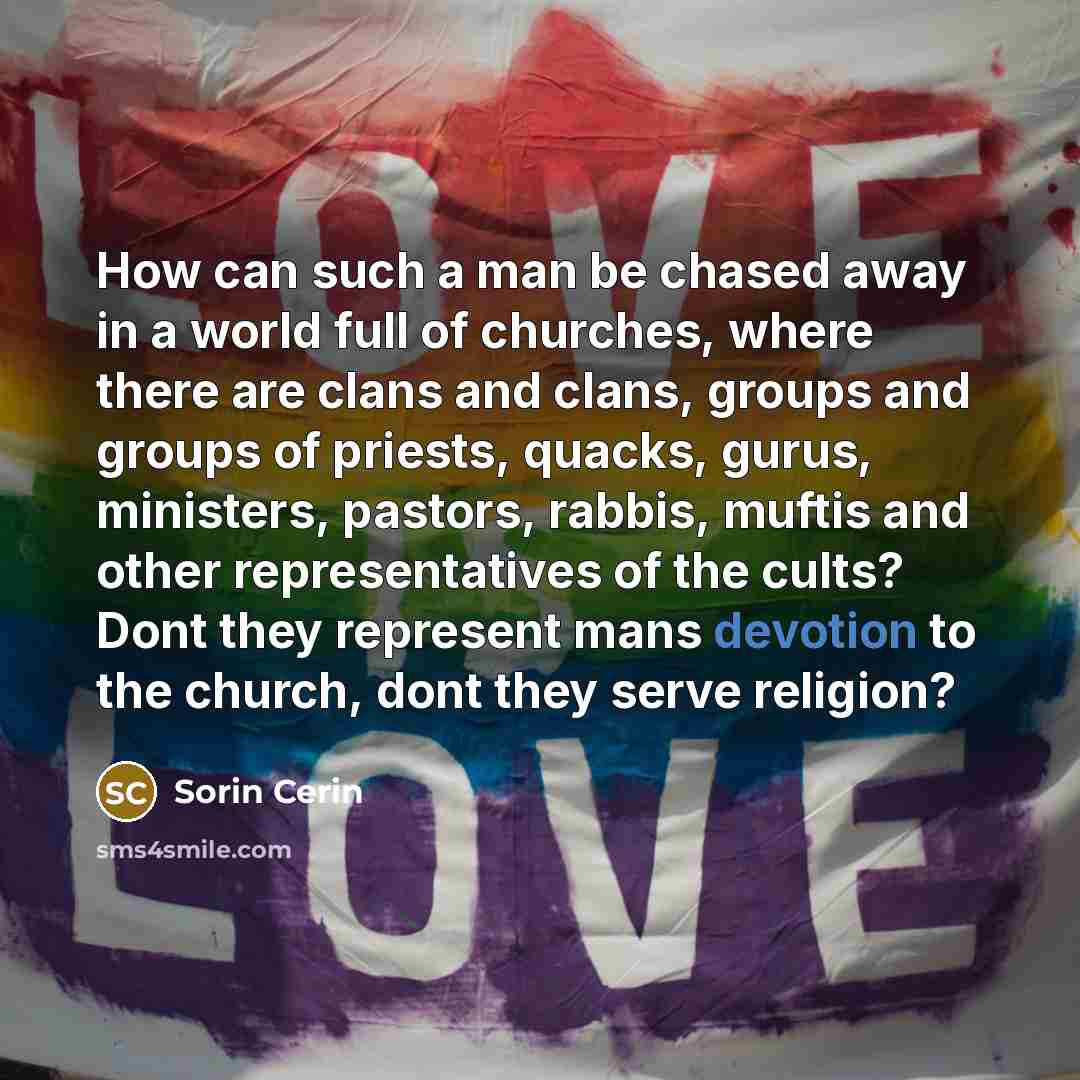 “How can such a man be chased away in a world full of churches, where there are clans and clans, groups and groups of priests, quacks, gurus, ministers, pastors, rabbis, muftis and other representatives of the cults? Dont they represent mans devotion to the church, dont they serve religion?” quote by Sorin Cerin