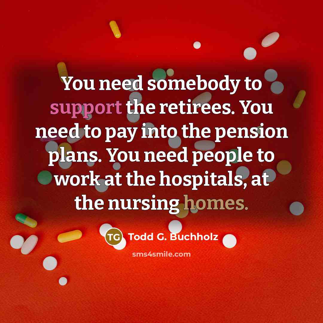 “You need somebody to support the retirees. You need to pay into the pension plans. You need people to work at the hospitals, at the nursing homes.” quote by Todd G. Buchholz