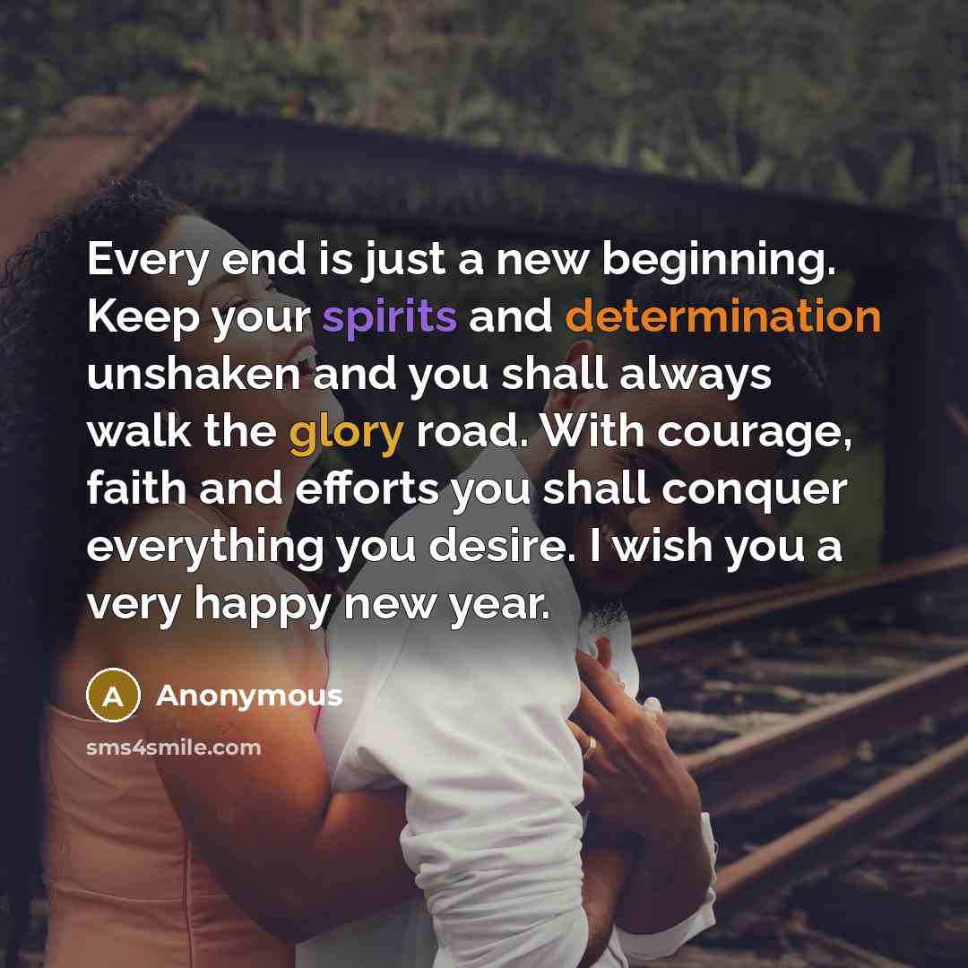 “Every end is just a new beginning. Keep your spirits and determination unshaken and you shall always walk the glory road. With courage, faith and efforts you shall conquer everything you desire. I wish you a very happy new year.” quote by Anonymous