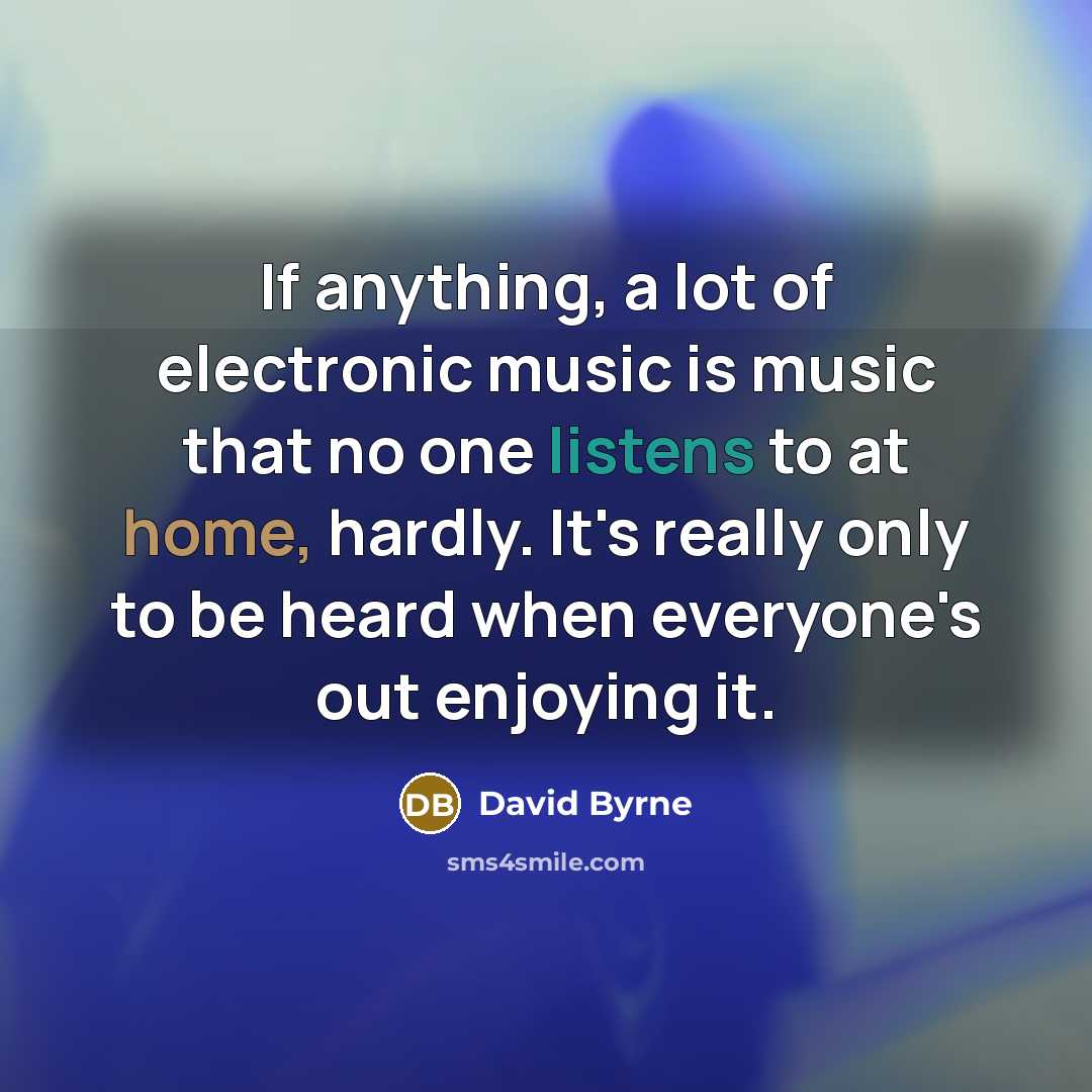 “If anything, a lot of electronic music is music that no one listens to at home, hardly. It's really only to be heard when everyone's out enjoying it.” quote by David Byrne