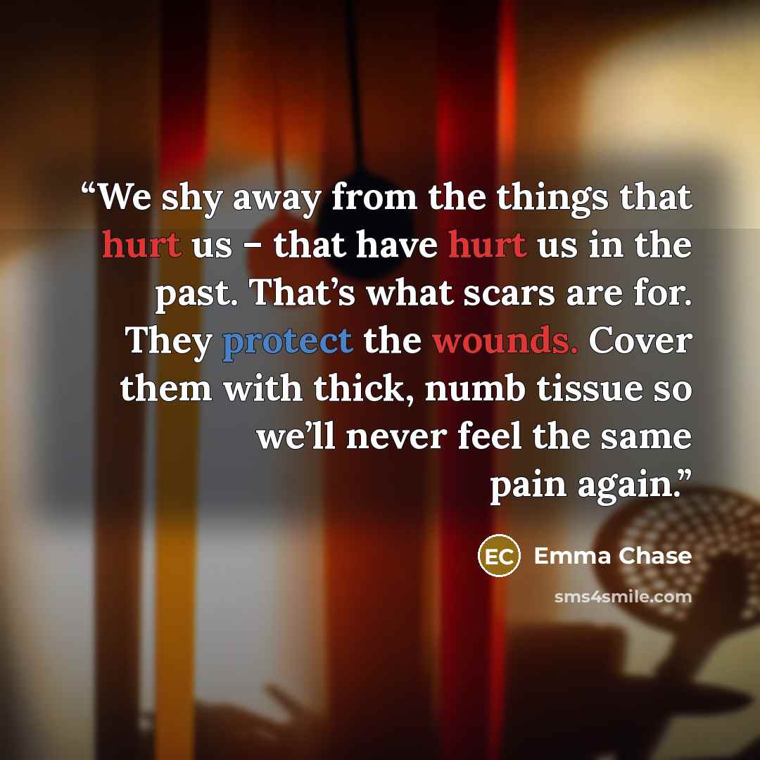 “We shy away from the things that hurt us – that have hurt us in the past. That’s what scars are for. They protect the wounds. Cover them with thick, numb tissue so we’ll never feel the same pain again.” quote by Emma Chase