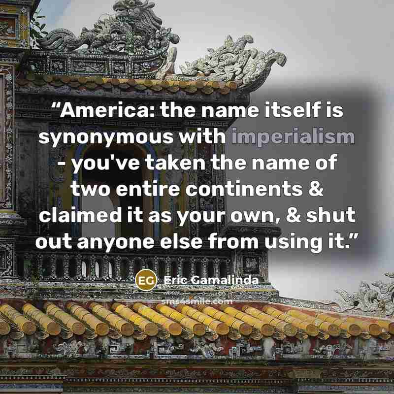 “America: the name itself is synonymous with imperialism - you've taken the name of two entire continents & claimed it as your own, & shut out anyone else from using it.” quote by Eric Gamalinda