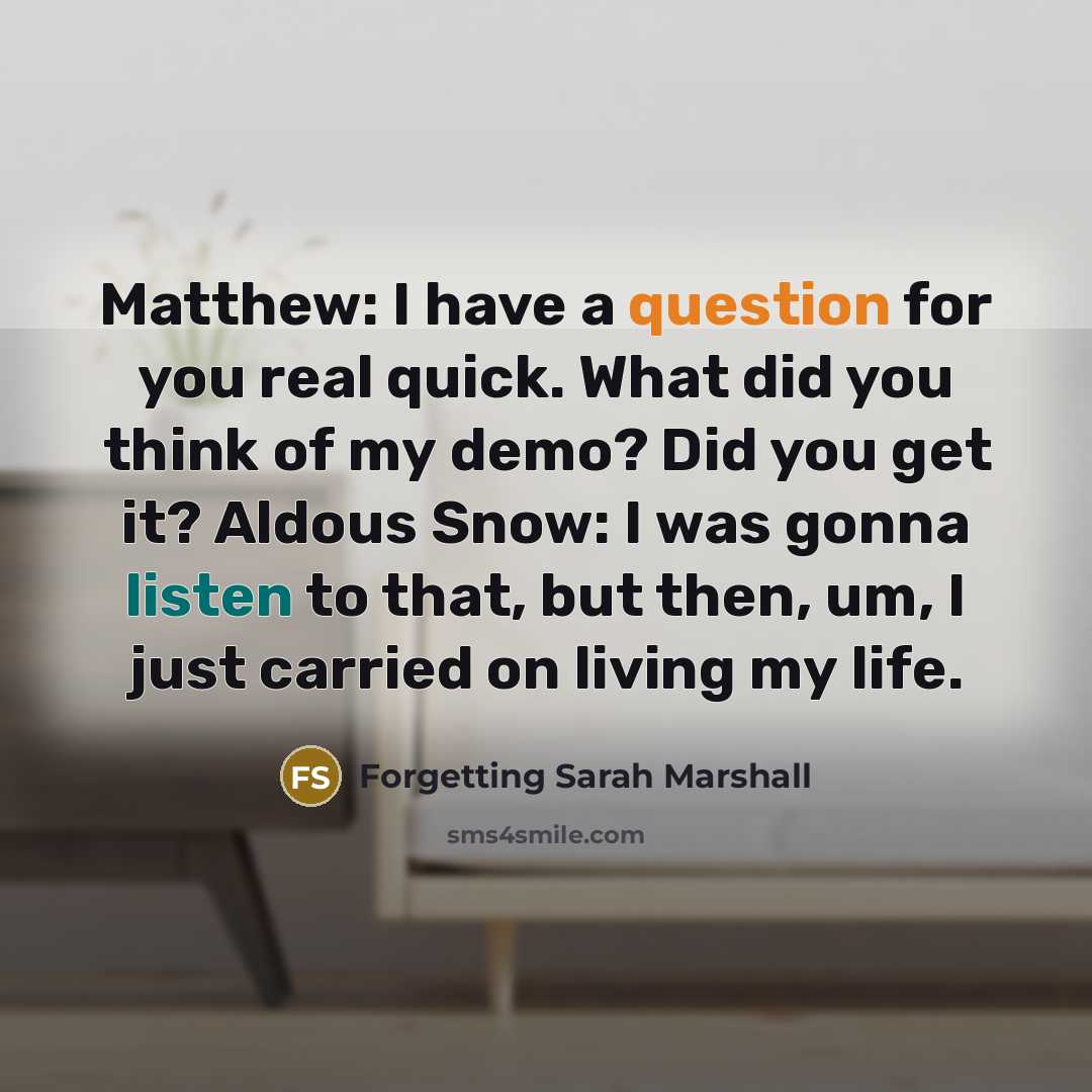 “Matthew: I have a question for you real quick. What did you think of my demo? Did you get it? Aldous Snow: I was gonna listen to that, but then, um, I just carried on living my life.” quote by Forgetting Sarah Marshall