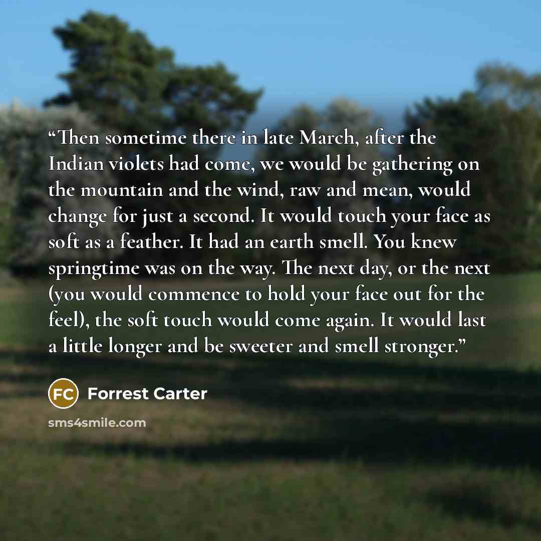“Then sometime there in late March, after the Indian violets had come, we would be gathering on the mountain and the wind, raw and mean, would change for just a second. It would touch your face as soft as a feather. It had an earth smell. You knew springtime was on the way. The next day, or the…” quote by Forrest Carter