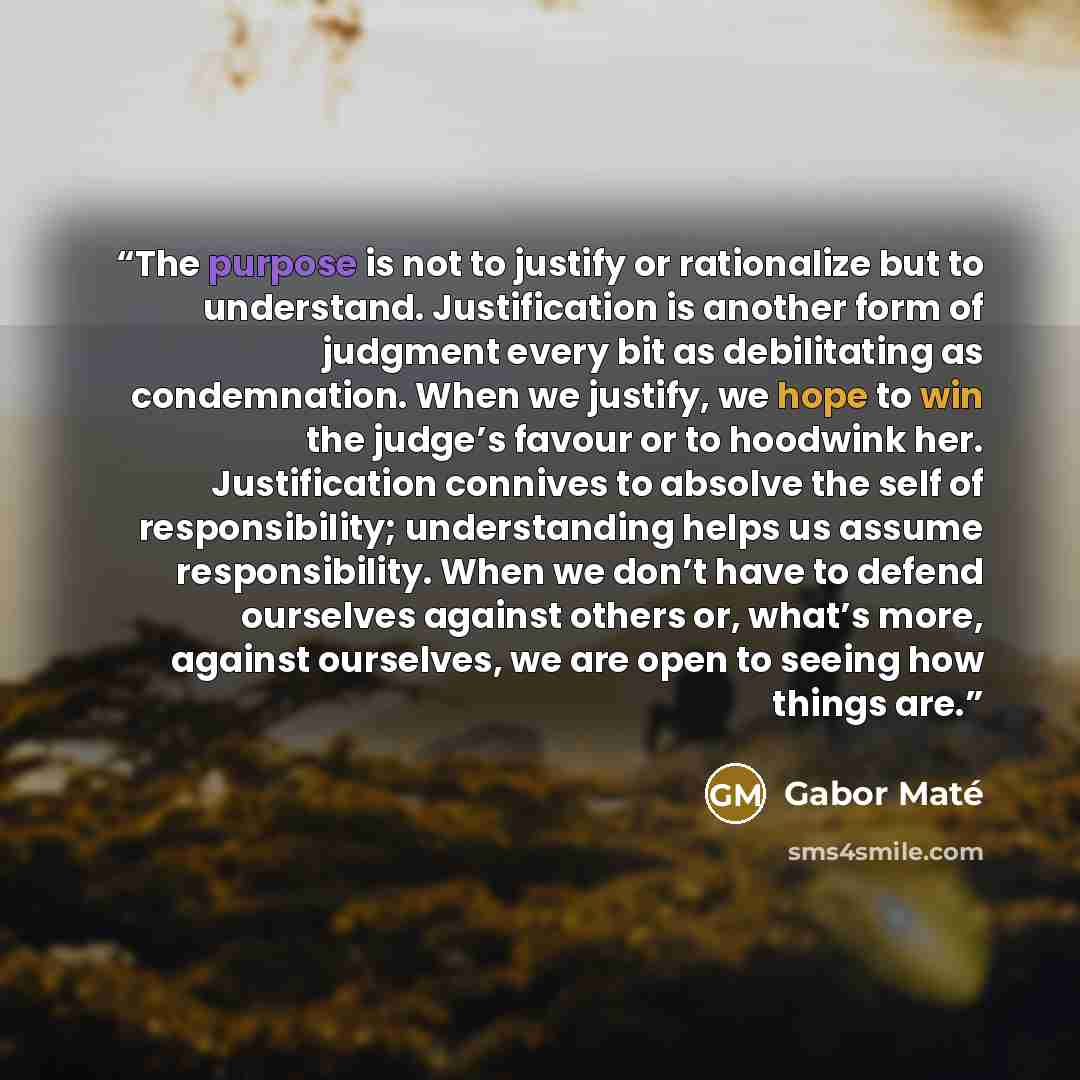 “The purpose is not to justify or rationalize but to understand. Justification is another form of judgment every bit as debilitating as condemnation. When we justify, we hope to win the judge’s favour or to hoodwink her. Justification connives to absolve the self of responsibility; understanding…” quote by Gabor Maté