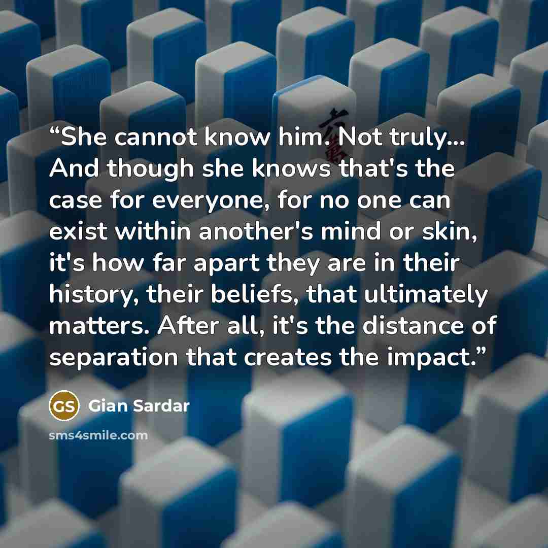 “She cannot know him. Not truly... And though she knows that's the case for everyone, for no one can exist within another's mind or skin, it's how far apart they are in their history, their beliefs, that ultimately matters. After all, it's the distance of separation that creates the impact.” quote by Gian Sardar