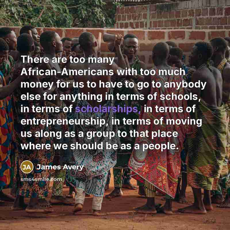 “There are too many African-Americans with too much money for us to have to go to anybody else for anything in terms of schools, in terms of scholarships, in terms of entrepreneurship, in terms of moving us along as a group to that place where we should be as a people.” quote by James Avery
