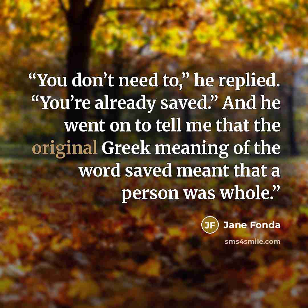 “You don’t need to,” he replied. “You’re already saved.” And he went on to tell me that the original Greek meaning of the word saved meant that a person was whole.” quote by Jane Fonda