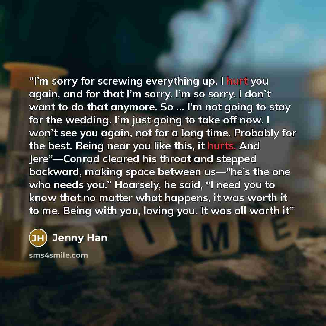 “I’m sorry for screwing everything up. I hurt you again, and for that I’m sorry. I’m so sorry. I don’t want to do that anymore. So … I’m not going to stay for the wedding. I’m just going to take off now. I won’t see you again, not for a long time. Probably for the best. Being near you like this, it…” quote by Jenny Han