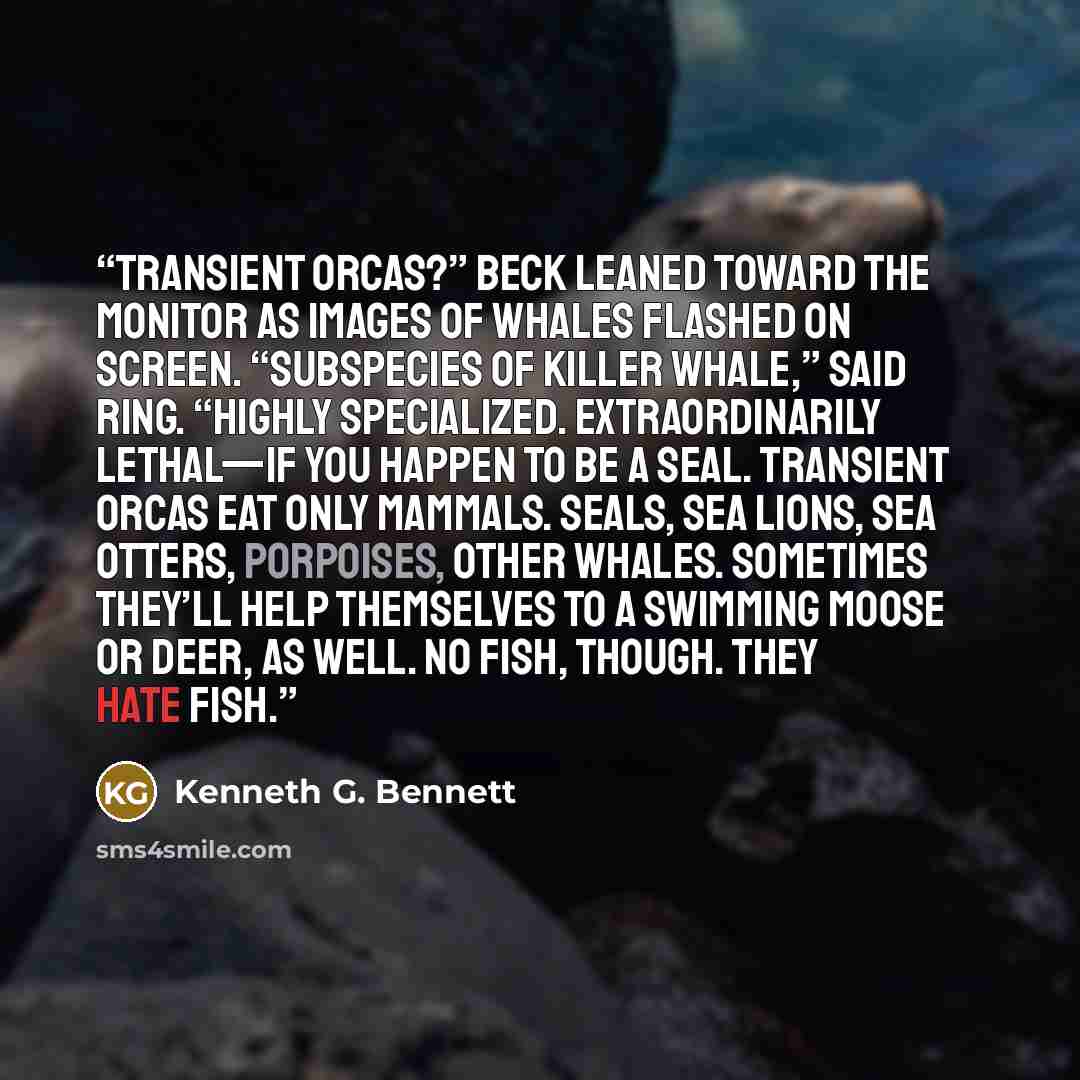 “Transient orcas?” Beck leaned toward the monitor as images of whales flashed on screen. “Subspecies of killer whale,” said Ring. “Highly specialized. Extraordinarily lethal—if you happen to be a seal. Transient orcas eat only mammals. Seals, sea lions, sea otters, porpoises, other whales…” quote by Kenneth G. Bennett