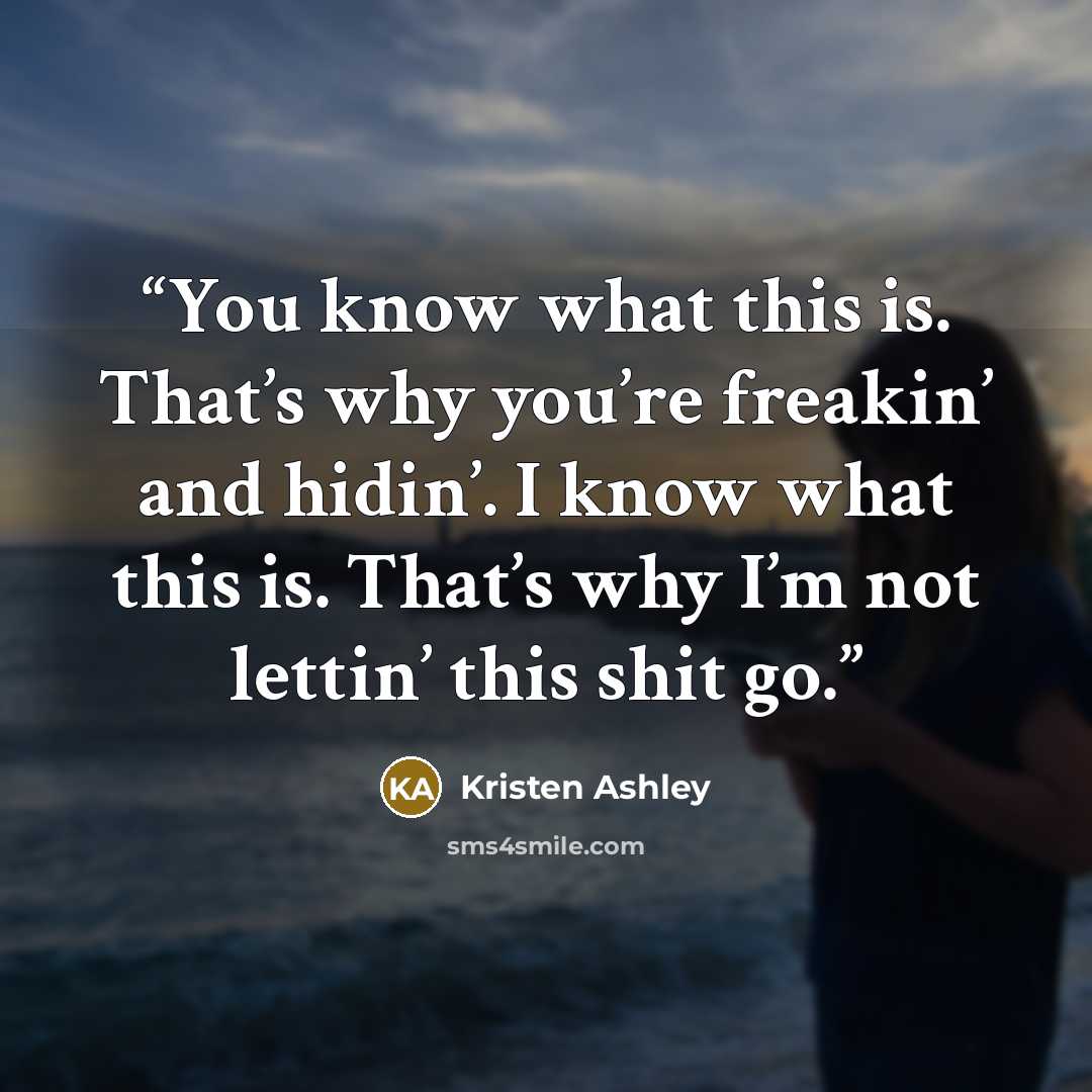 “You know what this is. That’s why you’re freakin’ and hidin’. I know what this is. That’s why I’m not lettin’ this shit go.” quote by Kristen Ashley