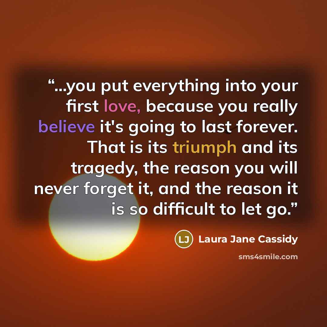 “...you put everything into your first love, because you really believe it's going to last forever. That is its triumph and its tragedy, the reason you will never forget it, and the reason it is so difficult to let go.” quote by Laura Jane Cassidy