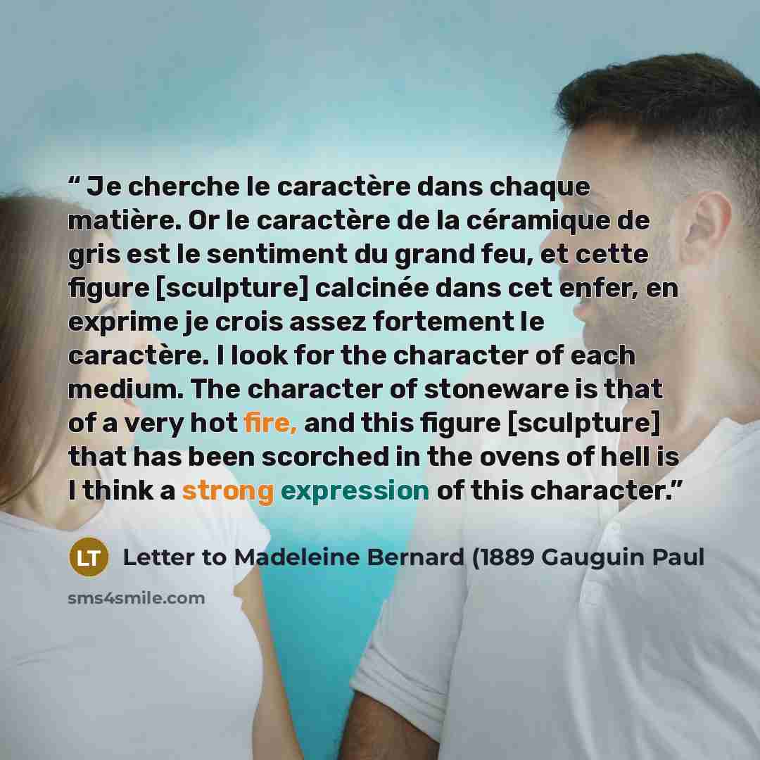 “Je cherche le caractère dans chaque matière. Or le caractère de la céramique de gris est le sentiment du grand feu, et cette figure [sculpture] calcinée dans cet enfer, en exprime je crois assez fortement le caractère. I look for the character of each medium. The character of stoneware is that of…” quote by Letter to Madeleine Bernard (1889 Gauguin Paul