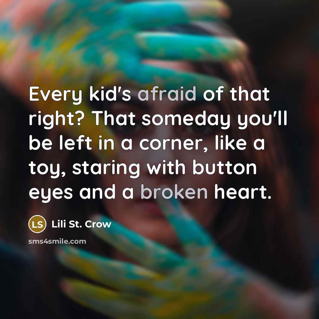 “Every kid's afraid of that right? That someday you'll be left in a corner, like a toy, staring with button eyes and a broken heart.” quote by Lili St. Crow