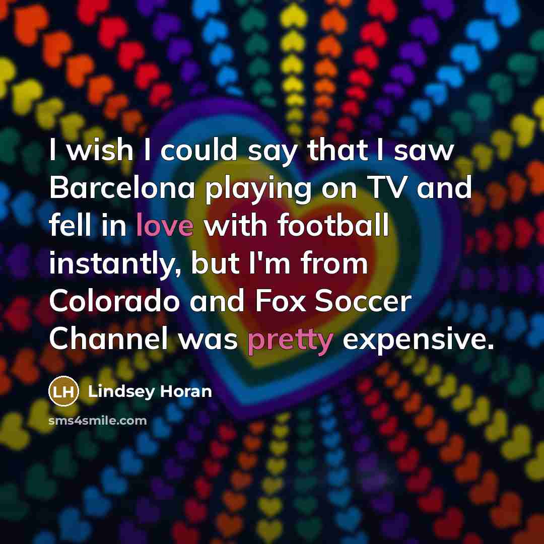 “I wish I could say that I saw Barcelona playing on TV and fell in love with football instantly, but I'm from Colorado and Fox Soccer Channel was pretty expensive.” quote by Lindsey Horan