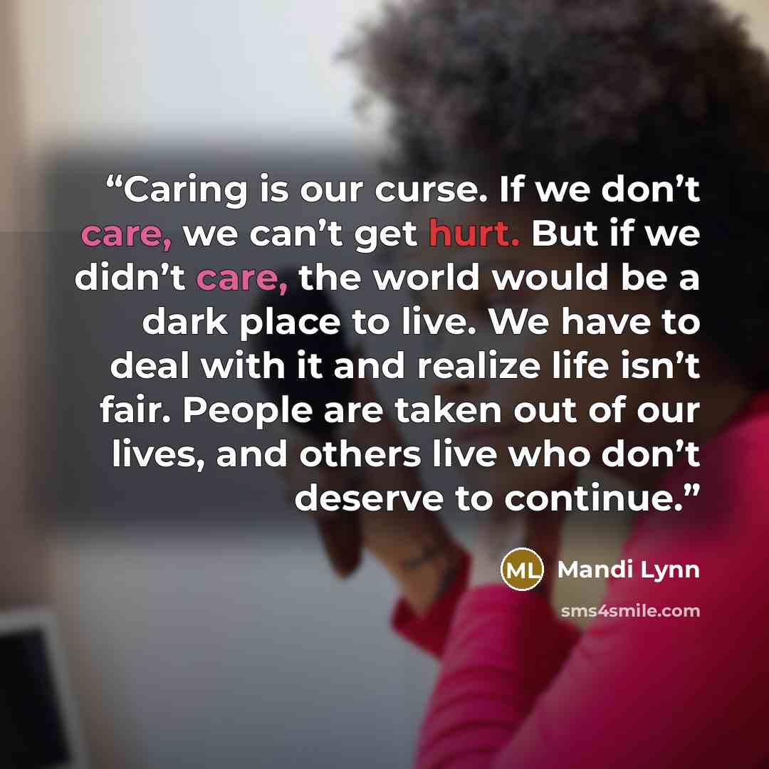 “Caring is our curse. If we don’t care, we can’t get hurt. But if we didn’t care, the world would be a dark place to live. We have to deal with it and realize life isn’t fair. People are taken out of our lives, and others live who don’t deserve to continue.” quote by Mandi Lynn