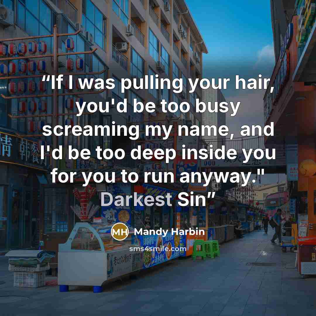 “If I was pulling your hair, you'd be too busy screaming my name, and I'd be too deep inside you for you to run anyway." Darkest Sin” quote by Mandy Harbin