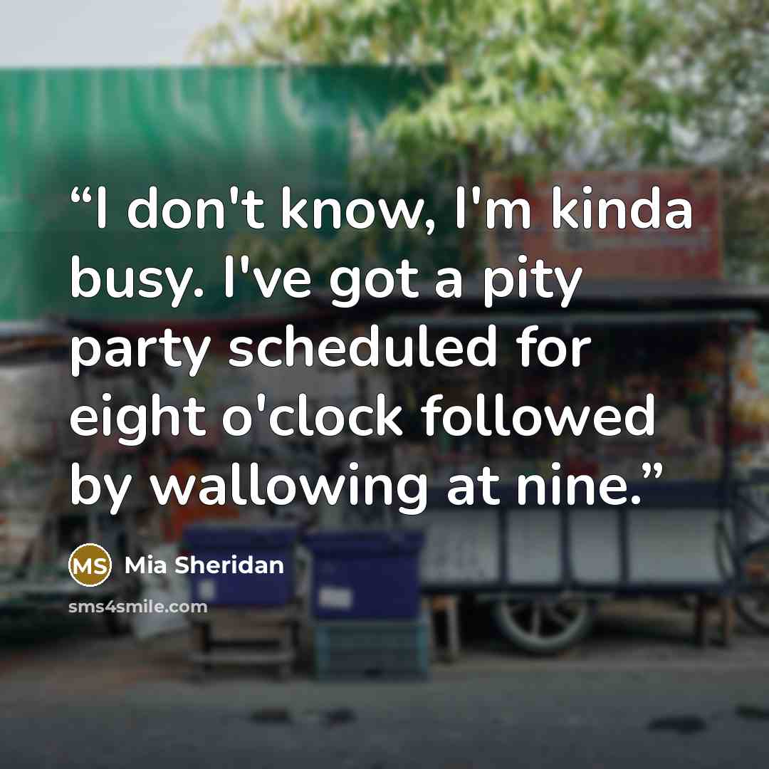 “I don't know, I'm kinda busy. I've got a pity party scheduled for eight o'clock followed by wallowing at nine.” quote by Mia Sheridan