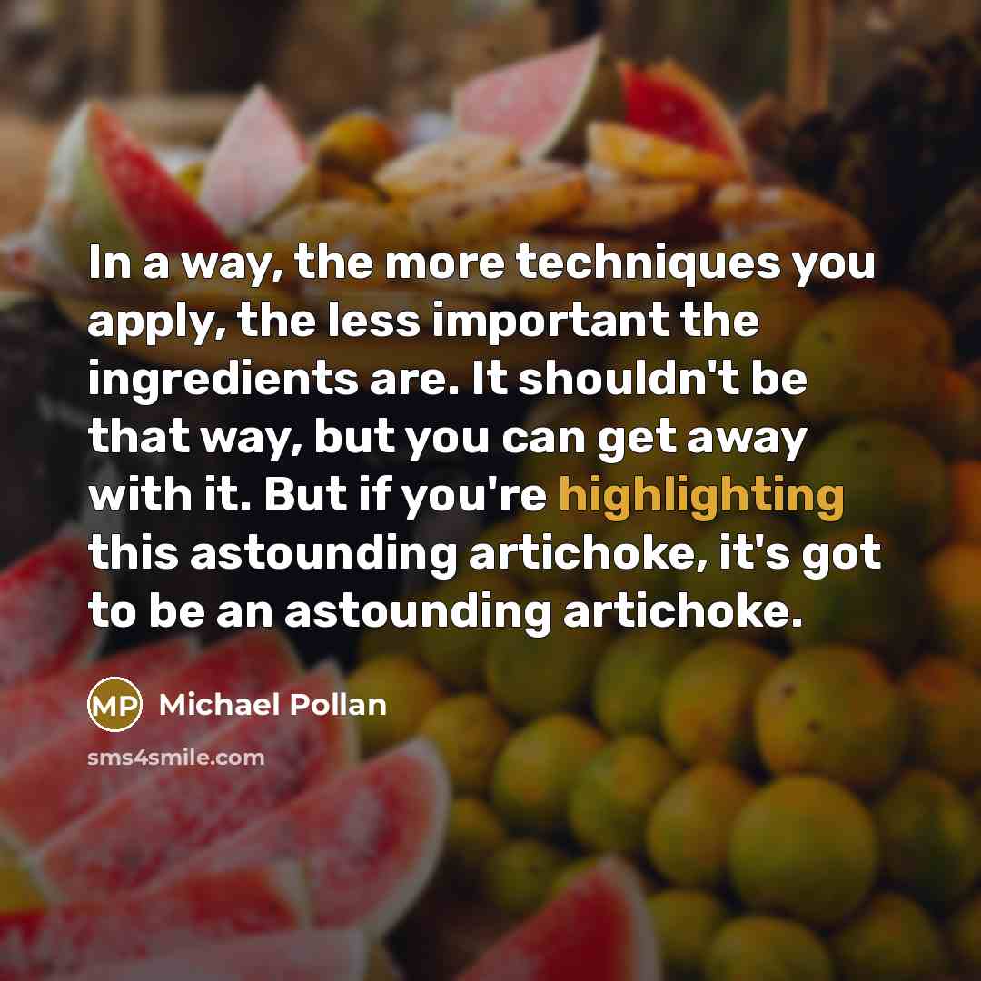 “In a way, the more techniques you apply, the less important the ingredients are. It shouldn't be that way, but you can get away with it. But if you're highlighting this astounding artichoke, it's got to be an astounding artichoke.” quote by Michael Pollan
