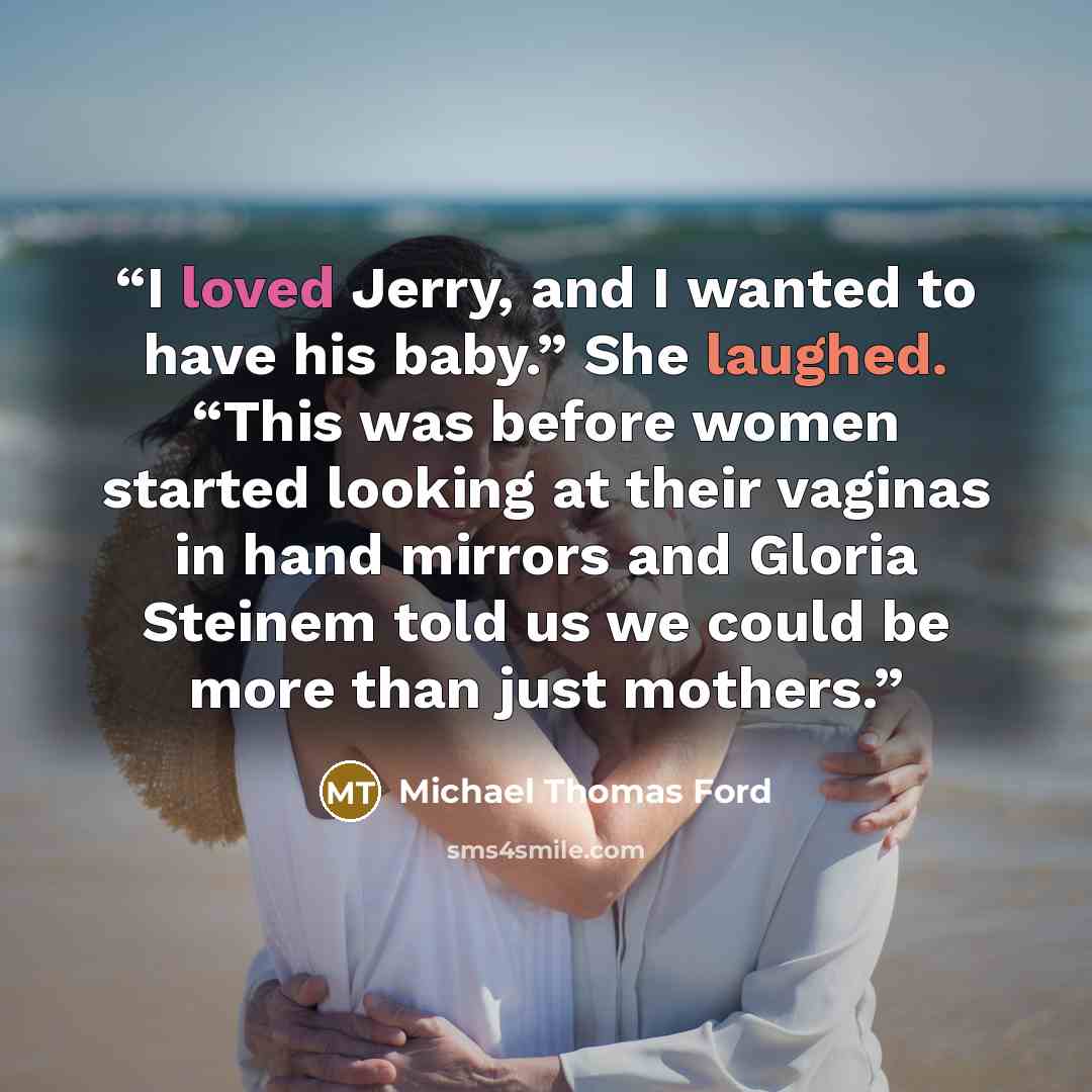“I loved Jerry, and I wanted to have his baby.” She laughed. “This was before women started looking at their vaginas in hand mirrors and Gloria Steinem told us we could be more than just mothers.” quote by Michael Thomas Ford