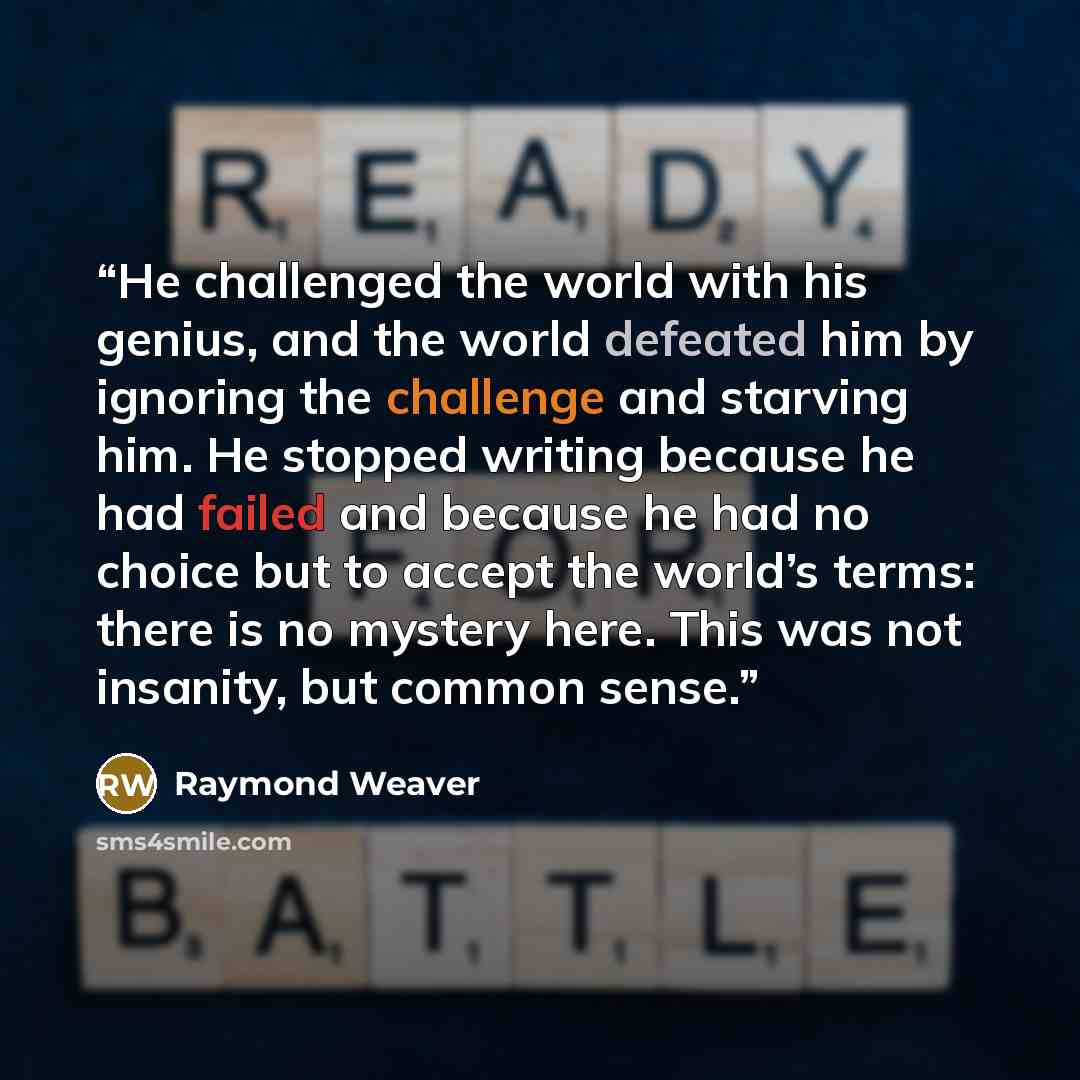 “He challenged the world with his genius, and the world defeated him by ignoring the challenge and starving him. He stopped writing because he had failed and because he had no choice but to accept the world’s terms: there is no mystery here. This was not insanity, but common sense.” quote by Raymond Weaver