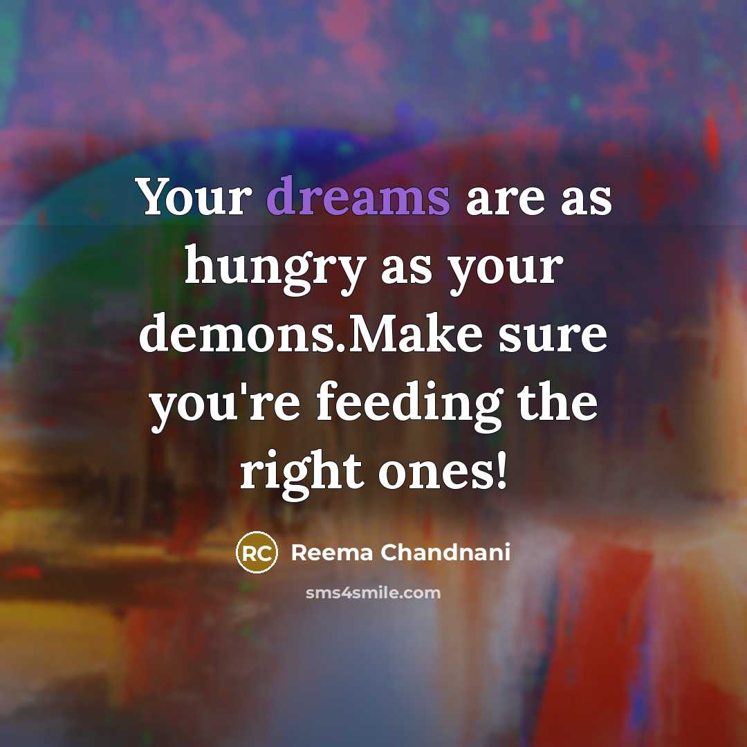 “Your dreams are as hungry as your demons.Make sure you're feeding the right ones!” quote by Reema Chandnani