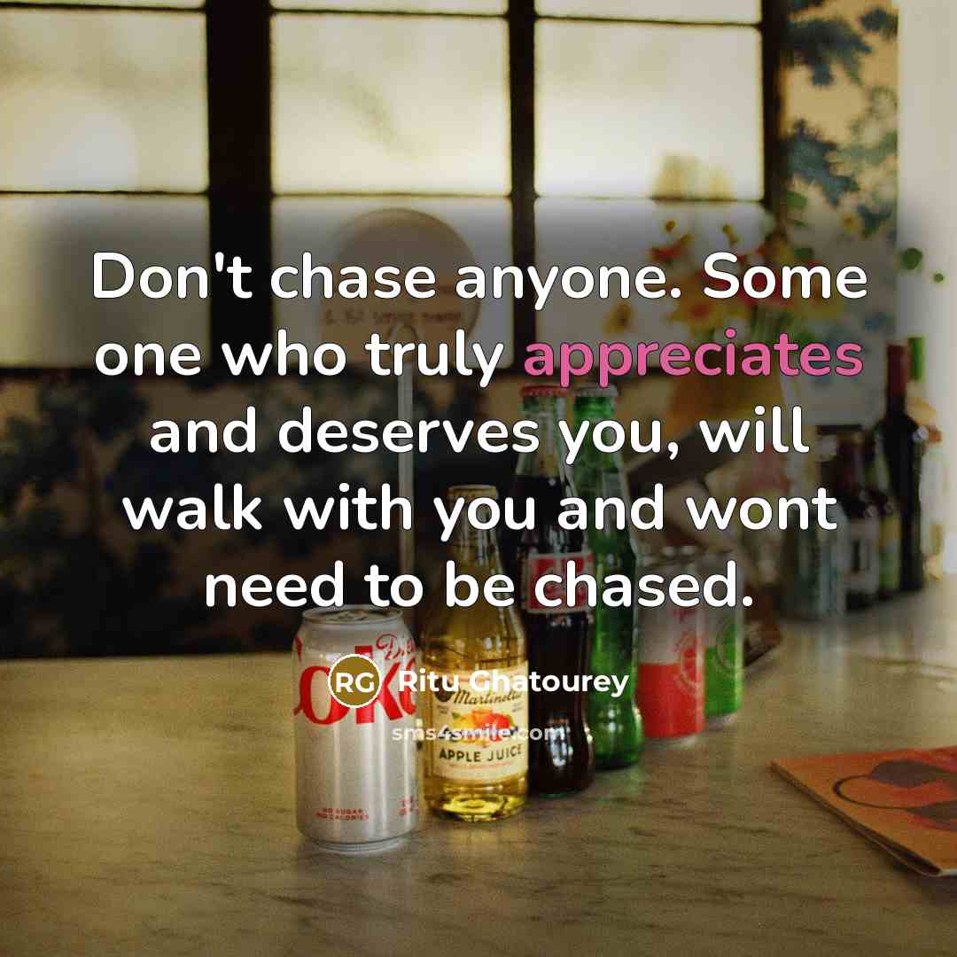 “Don't chase anyone. Some one who truly appreciates and deserves you, will walk with you and wont need to be chased.” quote by Ritu Ghatourey