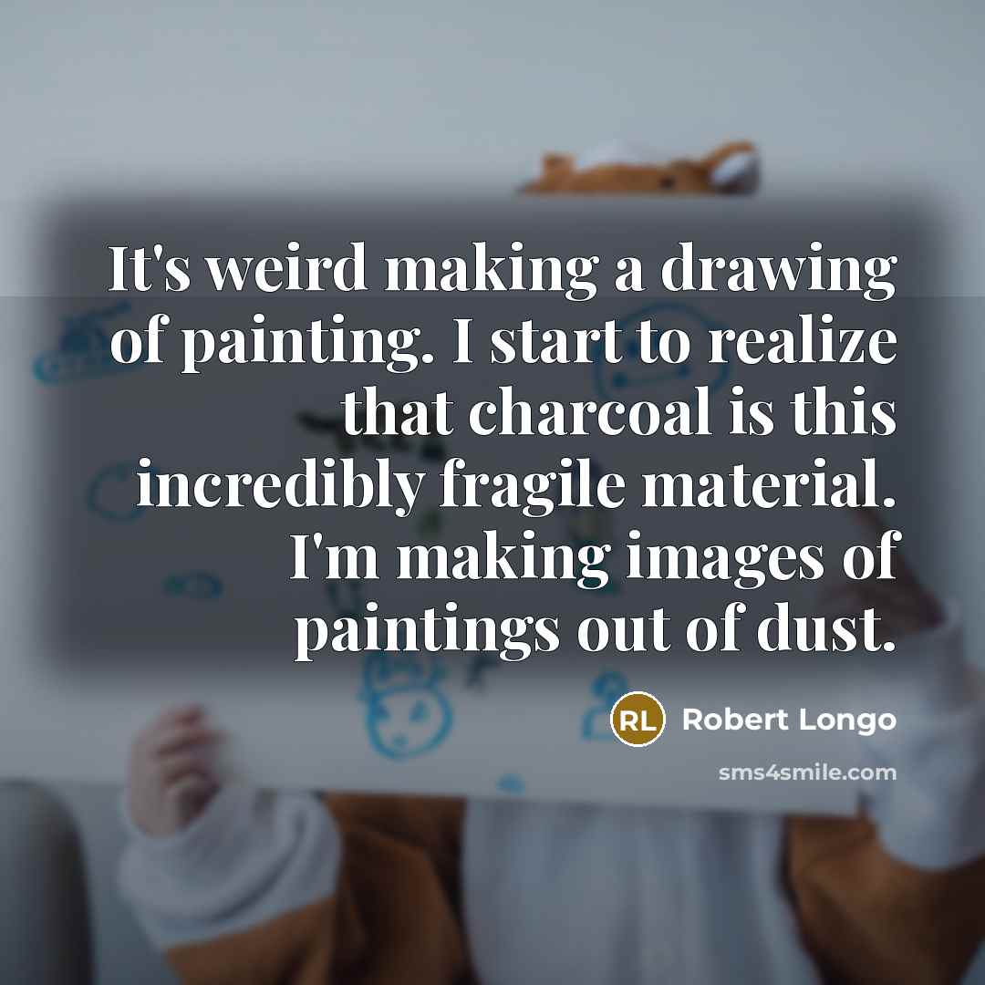 “It's weird making a drawing of painting. I start to realize that charcoal is this incredibly fragile material. I'm making images of paintings out of dust.” quote by Robert Longo