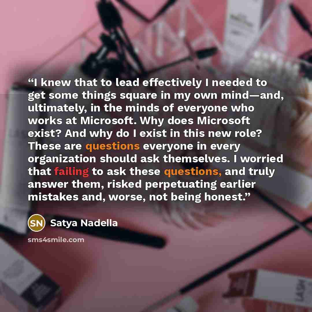 “I knew that to lead effectively I needed to get some things square in my own mind—and, ultimately, in the minds of everyone who works at Microsoft. Why does Microsoft exist? And why do I exist in this new role? These are questions everyone in every organization should ask themselves. I worried…” quote by Satya Nadella