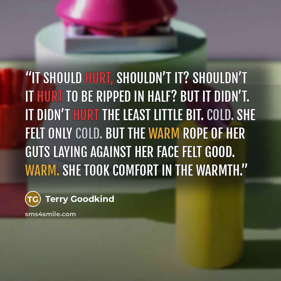 “It should hurt, shouldn’t it? Shouldn’t it hurt to be ripped in half? But it didn’t. It didn’t hurt the least little bit. Cold. She felt only cold. But the warm rope of her guts laying against her face felt good. Warm. She took comfort in the warmth.” quote by Terry Goodkind