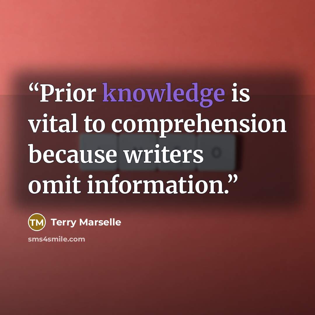 “Prior knowledge is vital to comprehension because writers omit information.” quote by Terry Marselle