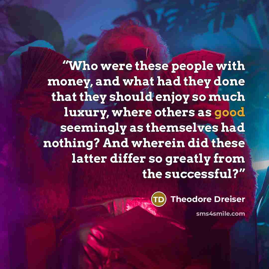 “Who were these people with money, and what had they done that they should enjoy so much luxury, where others as good seemingly as themselves had nothing? And wherein did these latter differ so greatly from the successful?” quote by Theodore Dreiser
